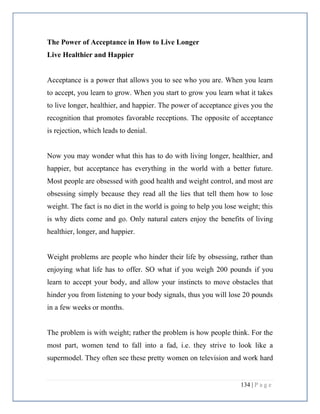 134 | P a g e
The Power of Acceptance in How to Live Longer
Live Healthier and Happier
Acceptance is a power that allows you to see who you are. When you learn
to accept, you learn to grow. When you start to grow you learn what it takes
to live longer, healthier, and happier. The power of acceptance gives you the
recognition that promotes favorable receptions. The opposite of acceptance
is rejection, which leads to denial.
Now you may wonder what this has to do with living longer, healthier, and
happier, but acceptance has everything in the world with a better future.
Most people are obsessed with good health and weight control, and most are
obsessing simply because they read all the lies that tell them how to lose
weight. The fact is no diet in the world is going to help you lose weight; this
is why diets come and go. Only natural eaters enjoy the benefits of living
healthier, longer, and happier.
Weight problems are people who hinder their life by obsessing, rather than
enjoying what life has to offer. SO what if you weigh 200 pounds if you
learn to accept your body, and allow your instincts to move obstacles that
hinder you from listening to your body signals, thus you will lose 20 pounds
in a few weeks or months.
The problem is with weight; rather the problem is how people think. For the
most part, women tend to fall into a fad, i.e. they strive to look like a
supermodel. They often see these pretty women on television and work hard
 