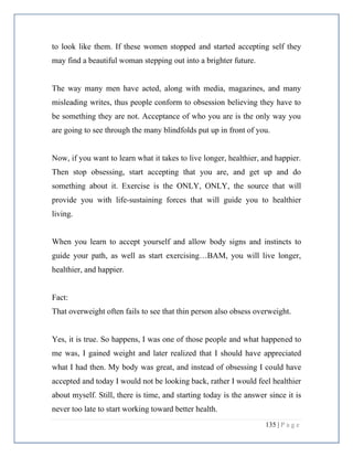 135 | P a g e
to look like them. If these women stopped and started accepting self they
may find a beautiful woman stepping out into a brighter future.
The way many men have acted, along with media, magazines, and many
misleading writes, thus people conform to obsession believing they have to
be something they are not. Acceptance of who you are is the only way you
are going to see through the many blindfolds put up in front of you.
Now, if you want to learn what it takes to live longer, healthier, and happier.
Then stop obsessing, start accepting that you are, and get up and do
something about it. Exercise is the ONLY, ONLY, the source that will
provide you with life-sustaining forces that will guide you to healthier
living.
When you learn to accept yourself and allow body signs and instincts to
guide your path, as well as start exercising…BAM, you will live longer,
healthier, and happier.
Fact:
That overweight often fails to see that thin person also obsess overweight.
Yes, it is true. So happens, I was one of those people and what happened to
me was, I gained weight and later realized that I should have appreciated
what I had then. My body was great, and instead of obsessing I could have
accepted and today I would not be looking back, rather I would feel healthier
about myself. Still, there is time, and starting today is the answer since it is
never too late to start working toward better health.
 