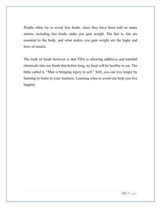 136 | P a g e
People often try to avoid fast foods, since they have been told so many
stories, including fast foods, make you gain weight. The fact is, fats are
essential to the body, and what makes you gain weight are the highs and
lows of insulin.
The truth of foods however is that FDA is allowing additives and harmful
chemicals into our foods that before long, no food will be healthy to eat. The
bible called it, “Man is bringing injury to self.” Still, you can live longer by
learning to listen to your instincts. Learning what to avoid can help you live
happier.
 