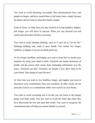 138 | P a g e
You want to avoid obsessing overweight. Diet advertisements have sent
people on binges, and have caused them to fail many times, simply because
the dieters did not listen to what their bodies needed.
Learn to focus. At what time you stay focused on living healthier, happier,
and longer, you will strive to succeed. When you stay focused you will
instill motivation that will drive you home.
You want to avoid sabotage thinking, such as “I can’t do it, I’m too fat.”
Sabotage thinking only leads to poor health. You cannot live longer,
healthier, or happier if you do not think positively.
To live longer, healthier, and happier you want to learn how to master your
emotions by using your mind to think. Emotions are master destroyers of
health, and the reason often comes from misleading information over the
years, “Emotions are bad.” Emotions are friends if you allow them to be
your friend. Take charge of your life now!
At what time you work to live healthier, longer, and happier you learn to
disconnect your commitments from your emotions. In other words, do not
associate exercise as a commitment, rather view exercise as your friend.
You want to avoid overeating and to do this you can listen to the hungry
pangs your body sends. You also want to avoid the slicks that claim they
have discovered the best diet plan that works. You want to recognize the
commitments that will help you remain faithful to yourself.
 