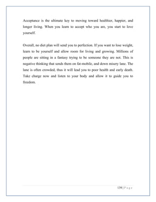 139 | P a g e
Acceptance is the ultimate key to moving toward healthier, happier, and
longer living. When you learn to accept who you are, you start to love
yourself.
Overall, no diet plan will send you to perfection. If you want to lose weight,
learn to be yourself and allow room for living and growing. Millions of
people are sitting in a fantasy trying to be someone they are not. This is
negative thinking that sends them on fat-mobile, and down misery lane. The
lane is often crowded, thus it will lead you to poor health and early death.
Take charge now and listen to your body and allow it to guide you to
freedom.
 
