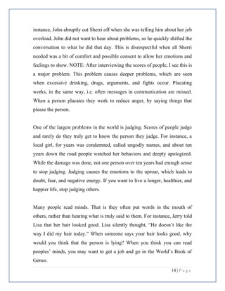 14 | P a g e
instance, John abruptly cut Sherri off when she was telling him about her job
overload. John did not want to hear about problems, so he quickly shifted the
conversation to what he did that day. This is disrespectful when all Sherri
needed was a bit of comfort and possible consent to allow her emotions and
feelings to show. NOTE: After interviewing the scores of people, I see this is
a major problem. This problem causes deeper problems, which are seen
when excessive drinking, drugs, arguments, and fights occur. Placating
works, in the same way, i.e. often messages in communication are missed.
When a person placates they work to reduce anger, by saying things that
please the person.
One of the largest problems in the world is judging. Scores of people judge
and rarely do they truly get to know the person they judge. For instance, a
local girl, for years was condemned, called ungodly names, and about ten
years down the road people watched her behaviors and deeply apologized.
While the damage was done, not one person over ten years had enough sense
to stop judging. Judging causes the emotions to the uproar, which leads to
doubt, fear, and negative energy. If you want to live a longer, healthier, and
happier life, stop judging others.
Many people read minds. That is they often put words in the mouth of
others, rather than hearing what is truly said to them. For instance, Jerry told
Lisa that her hair looked good. Lisa silently thought, “He doesn’t like the
way I did my hair today.” When someone says your hair looks good, why
would you think that the person is lying? When you think you can read
peoples’ minds, you may want to get a job and go in the World’s Book of
Genus.
 