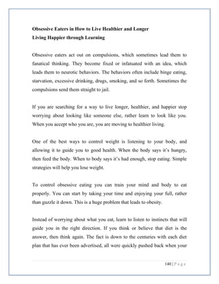 140 | P a g e
Obsessive Eaters in How to Live Healthier and Longer
Living Happier through Learning
Obsessive eaters act out on compulsions, which sometimes lead them to
fanatical thinking. They become fixed or infatuated with an idea, which
leads them to neurotic behaviors. The behaviors often include binge eating,
starvation, excessive drinking, drugs, smoking, and so forth. Sometimes the
compulsions send them straight to jail.
If you are searching for a way to live longer, healthier, and happier stop
worrying about looking like someone else, rather learn to look like you.
When you accept who you are, you are moving to healthier living.
One of the best ways to control weight is listening to your body, and
allowing it to guide you to good health. When the body says it’s hungry,
then feed the body. When to body says it’s had enough, stop eating. Simple
strategies will help you lose weight.
To control obsessive eating you can train your mind and body to eat
properly. You can start by taking your time and enjoying your full, rather
than guzzle it down. This is a huge problem that leads to obesity.
Instead of worrying about what you eat, learn to listen to instincts that will
guide you in the right direction. If you think or believe that diet is the
answer, then think again. The fact is down to the centuries with each diet
plan that has ever been advertised, all were quickly pushed back when your
 