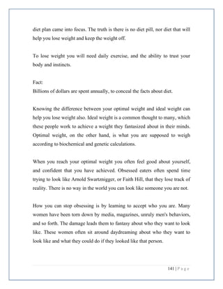 141 | P a g e
diet plan came into focus. The truth is there is no diet pill, nor diet that will
help you lose weight and keep the weight off.
To lose weight you will need daily exercise, and the ability to trust your
body and instincts.
Fact:
Billions of dollars are spent annually, to conceal the facts about diet.
Knowing the difference between your optimal weight and ideal weight can
help you lose weight also. Ideal weight is a common thought to many, which
these people work to achieve a weight they fantasized about in their minds.
Optimal weight, on the other hand, is what you are supposed to weigh
according to biochemical and genetic calculations.
When you reach your optimal weight you often feel good about yourself,
and confident that you have achieved. Obsessed eaters often spend time
trying to look like Arnold Swartznigger, or Faith Hill, that they lose track of
reality. There is no way in the world you can look like someone you are not.
How you can stop obsessing is by learning to accept who you are. Many
women have been torn down by media, magazines, unruly men's behaviors,
and so forth. The damage leads them to fantasy about who they want to look
like. These women often sit around daydreaming about who they want to
look like and what they could do if they looked like that person.
 