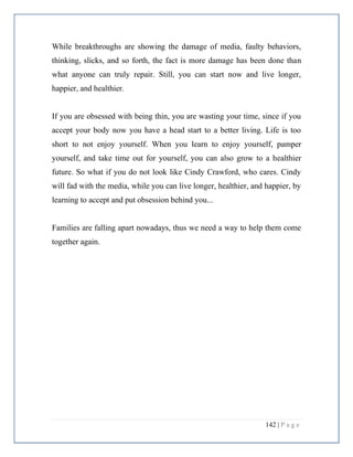 142 | P a g e
While breakthroughs are showing the damage of media, faulty behaviors,
thinking, slicks, and so forth, the fact is more damage has been done than
what anyone can truly repair. Still, you can start now and live longer,
happier, and healthier.
If you are obsessed with being thin, you are wasting your time, since if you
accept your body now you have a head start to a better living. Life is too
short to not enjoy yourself. When you learn to enjoy yourself, pamper
yourself, and take time out for yourself, you can also grow to a healthier
future. So what if you do not look like Cindy Crawford, who cares. Cindy
will fad with the media, while you can live longer, healthier, and happier, by
learning to accept and put obsession behind you...
Families are falling apart nowadays, thus we need a way to help them come
together again.
 
