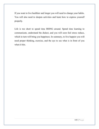 145 | P a g e
If you want to live healthier and longer you will need to change your habits.
You will also need to deepen activities and learn how to express yourself
properly.
Life is too short to spend time BSING around. Spend time learning to
communicate, understand the dialect, and you will soon feel stress reduce,
which in turn will bring you happiness. In summary, to live happier you will
need proper thinking, exercise, and the eye to see what is in front of you
when it hits.
 