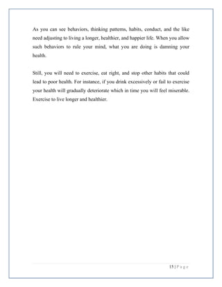 15 | P a g e
As you can see behaviors, thinking patterns, habits, conduct, and the like
need adjusting to living a longer, healthier, and happier life. When you allow
such behaviors to rule your mind, what you are doing is damning your
health.
Still, you will need to exercise, eat right, and stop other habits that could
lead to poor health. For instance, if you drink excessively or fail to exercise
your health will gradually deteriorate which in time you will feel miserable.
Exercise to live longer and healthier.
 