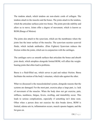 150 | P a g e
The tendons attach, which tendons are non-elastic cords of collagen. The
tendons attach to the muscles and the bones. The joints attach to the tendons,
which the articulate surfaces joint two bones. The joints provide stability and
allow us to move. Joints offer a degree of movement, which is known as
ROM (Range of Motion)
The joints also attach to the synovium, which are the membranes where the
joints line the inner surface of the muscles. The synovium secretes synovial
fluids, which include antibodies. (Pain Fighters) Synovium reduces the
friction within the joints, which are in conjunction with the cartilages.
The cartilages serve as smooth surfaces that articulate the bones and absorb
joint shock, which atrophies alongside limited ROM, will affect the weight-
bearing joints that often lead to problems.
Bursa is a fluid-filled sac, which serves to pad and reduce friction. Bursa
facilitates the motion of the body’s structure, which rubs against the other.
What we discussed is the musculoskeletal system, alongside reasons that the
systems are damaged. For the most part, exercise plays a large part, i.e. lack
of movement of the muscles. When the body does not get exercise, pain,
stiffness, numbness, fatigue, fevers, swelling, and immobility occur. This
leads to serious complications, especially if something isn’t done soon.
Often when a person does not exercise the skin breaks down, ROM is
limited, edema sets in, inflammation occurs, muscle spasms happen, and the
list goes on.
 
