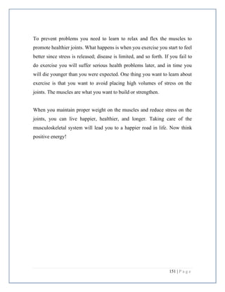 151 | P a g e
To prevent problems you need to learn to relax and flex the muscles to
promote healthier joints. What happens is when you exercise you start to feel
better since stress is released; disease is limited, and so forth. If you fail to
do exercise you will suffer serious health problems later, and in time you
will die younger than you were expected. One thing you want to learn about
exercise is that you want to avoid placing high volumes of stress on the
joints. The muscles are what you want to build or strengthen.
When you maintain proper weight on the muscles and reduce stress on the
joints, you can live happier, healthier, and longer. Taking care of the
musculoskeletal system will lead you to a happier road in life. Now think
positive energy!
 