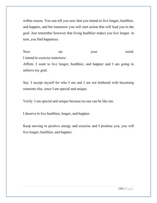 154 | P a g e
within reason. You can tell you now that you intend to live longer, healthier,
and happier, and bet tomorrow you will start action that will lead you to the
goal. Just remember however that living healthier makes you live longer, in
turn, you find happiness.
Now set your mind:
I intend to exercise tomorrow:
Affirm: I want to live longer, healthier, and happier and I am going to
achieve my goal.
Say: I accept myself for who I am and I am not bothered with becoming
someone else, since I am special and unique.
Verify: I am special and unique because no one can be like me.
I deserve to live healthier, longer, and happier.
Keep moving to positive energy and exercise and I promise you, you will
live longer, healthier, and happier.
 