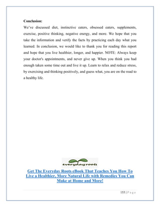 155 | P a g e
Conclusion:
We’ve discussed diet, instinctive eaters, obsessed eaters, supplements,
exercise, positive thinking, negative energy, and more. We hope that you
take the information and verify the facts by practicing each day what you
learned. In conclusion, we would like to thank you for reading this report
and hope that you live healthier, longer, and happier. NOTE: Always keep
your doctor's appointments, and never give up. When you think you had
enough taken some time out and live it up. Learn to relax and reduce stress,
by exercising and thinking positively, and guess what, you are on the road to
a healthy life.
Get The Everyday Roots eBook That Teaches You How To
Live a Healthier, More Natural Life with Remedies You Can
Make at Home and More!
 