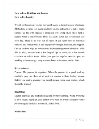 16 | P a g e
How to Live Healthier and Longer
How to live happier
We all go through days when the world seems to tumble on our shoulders.
At this time we may feel living healthier, longer, and happier is out of reach.
Some of us deal with stress as it comes our way, while others find it hard to
handle. What is the problem? Stress is a daily factor that we all must face
each day. There is no way out of stress. If you learn how to minimize
stressors and reduce stress it can help you live longer, healthier, and happier.
One of the best ways to reduce stress is performing stretch exercises. With
this in mind, we can learn a few helpful tips to teach you a few stretch
exercises to reduce stress. When you practice regular exercise, you are
working to boost energy, sleep sounder, boost self-esteem, and so forth.
Stress reducers
Posture: The posture is important. When the posture is in good working
condition you can often sit at least ten minutes without feeling uneasy.
Before you start to exercise you should always check your posture, which
should be aligned.
Breathing:
Stretch exercises and meditation require proper breathing. While preparing
to live longer, healthier, and happier you want to breathe naturally while
performing any exercise, meditation, and so forth.
Meditation:
 