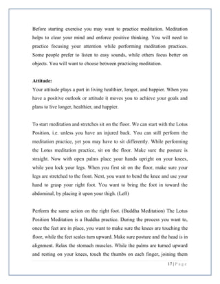17 | P a g e
Before starting exercise you may want to practice meditation. Meditation
helps to clear your mind and enforce positive thinking. You will need to
practice focusing your attention while performing meditation practices.
Some people prefer to listen to easy sounds, while others focus better on
objects. You will want to choose between practicing meditation.
Attitude:
Your attitude plays a part in living healthier, longer, and happier. When you
have a positive outlook or attitude it moves you to achieve your goals and
plans to live longer, healthier, and happier.
To start meditation and stretches sit on the floor. We can start with the Lotus
Position, i.e. unless you have an injured back. You can still perform the
meditation practice, yet you may have to sit differently. While performing
the Lotus meditation practice, sit on the floor. Make sure the posture is
straight. Now with open palms place your hands upright on your knees,
while you lock your legs. When you first sit on the floor, make sure your
legs are stretched to the front. Next, you want to bend the knee and use your
hand to grasp your right foot. You want to bring the foot in toward the
abdominal, by placing it upon your thigh. (Left)
Perform the same action on the right foot. (Buddha Meditation) The Lotus
Position Meditation is a Buddha practice. During the process you want to,
once the feet are in place, you want to make sure the knees are touching the
floor, while the feet scales turn upward. Make sure posture and the head is in
alignment. Relax the stomach muscles. While the palms are turned upward
and resting on your knees, touch the thumbs on each finger, joining them
 