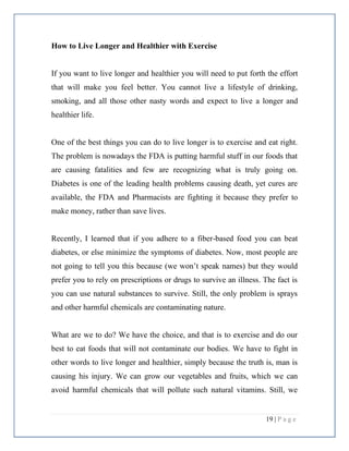 19 | P a g e
How to Live Longer and Healthier with Exercise
If you want to live longer and healthier you will need to put forth the effort
that will make you feel better. You cannot live a lifestyle of drinking,
smoking, and all those other nasty words and expect to live a longer and
healthier life.
One of the best things you can do to live longer is to exercise and eat right.
The problem is nowadays the FDA is putting harmful stuff in our foods that
are causing fatalities and few are recognizing what is truly going on.
Diabetes is one of the leading health problems causing death, yet cures are
available, the FDA and Pharmacists are fighting it because they prefer to
make money, rather than save lives.
Recently, I learned that if you adhere to a fiber-based food you can beat
diabetes, or else minimize the symptoms of diabetes. Now, most people are
not going to tell you this because (we won’t speak names) but they would
prefer you to rely on prescriptions or drugs to survive an illness. The fact is
you can use natural substances to survive. Still, the only problem is sprays
and other harmful chemicals are contaminating nature.
What are we to do? We have the choice, and that is to exercise and do our
best to eat foods that will not contaminate our bodies. We have to fight in
other words to live longer and healthier, simply because the truth is, man is
causing his injury. We can grow our vegetables and fruits, which we can
avoid harmful chemicals that will pollute such natural vitamins. Still, we
 