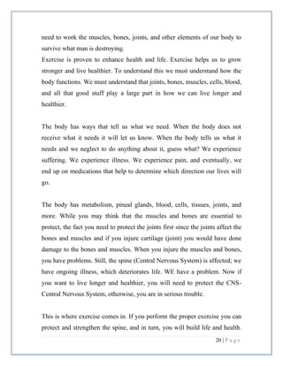20 | P a g e
need to work the muscles, bones, joints, and other elements of our body to
survive what man is destroying.
Exercise is proven to enhance health and life. Exercise helps us to grow
stronger and live healthier. To understand this we must understand how the
body functions. We must understand that joints, bones, muscles, cells, blood,
and all that good stuff play a large part in how we can live longer and
healthier.
The body has ways that tell us what we need. When the body does not
receive what it needs it will let us know. When the body tells us what it
needs and we neglect to do anything about it, guess what? We experience
suffering. We experience illness. We experience pain, and eventually, we
end up on medications that help to determine which direction our lives will
go.
The body has metabolism, pineal glands, blood, cells, tissues, joints, and
more. While you may think that the muscles and bones are essential to
protect, the fact you need to protect the joints first since the joints affect the
bones and muscles and if you injure cartilage (joint) you would have done
damage to the bones and muscles. When you injure the muscles and bones,
you have problems. Still, the spine (Central Nervous System) is affected; we
have ongoing illness, which deteriorates life. WE have a problem. Now if
you want to live longer and healthier, you will need to protect the CNS-
Central Nervous System, otherwise, you are in serious trouble.
This is where exercise comes in. If you perform the proper exercise you can
protect and strengthen the spine, and in turn, you will build life and health.
 