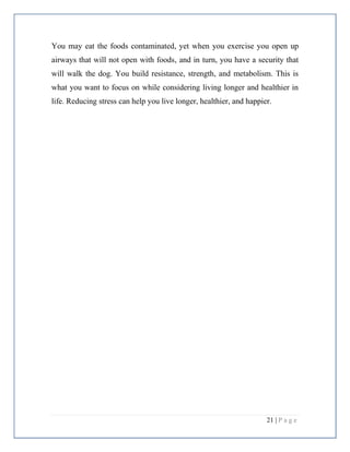 21 | P a g e
You may eat the foods contaminated, yet when you exercise you open up
airways that will not open with foods, and in turn, you have a security that
will walk the dog. You build resistance, strength, and metabolism. This is
what you want to focus on while considering living longer and healthier in
life. Reducing stress can help you live longer, healthier, and happier.
 