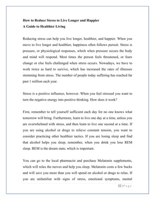 22 | P a g e
How to Reduce Stress to Live Longer and Happier
A Guide to Healthier Living
Reducing stress can help you live longer, healthier, and happier. When you
move to live longer and healthier, happiness often follows pursuit. Stress is
pressure, or physiological responses, which when pressure occurs the body
and mind will respond. Most times the person feels threatened, or fears
change or else feels challenged when stress occurs. Nowadays, we have to
work twice as hard to survive, which has increased the rates of illnesses
stemming from stress. The number of people today suffering has reached far
past 1 million each year.
Stress is a positive influence, however. When you feel stressed you want to
turn the negative energy into positive thinking. How does it work?
First, remember to tell yourself sufficient each day for no one knows what
tomorrow will bring. Furthermore, learn to live one day at a time, unless you
are overwhelmed with stress, and then learn to live one second at a time. If
you are using alcohol or drugs to relieve constant tension, you want to
consider practicing other healthier tactics. If you are losing sleep and find
that alcohol helps you sleep, remember, when you drink you lose REM
sleep. REM is the dream state, which is important.
You can go to the local pharmacist and purchase Melatonin supplements,
which will relax the nerves and help you sleep. Melatonin costs a few bucks
and will save you more than you will spend on alcohol or drugs to relax. If
you are unfamiliar with signs of stress, emotional symptoms, mental
 