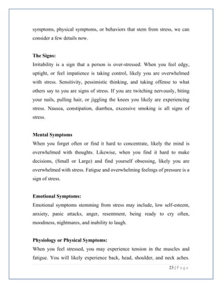 23 | P a g e
symptoms, physical symptoms, or behaviors that stem from stress, we can
consider a few details now.
The Signs:
Irritability is a sign that a person is over-stressed. When you feel edgy,
uptight, or feel impatience is taking control, likely you are overwhelmed
with stress. Sensitivity, pessimistic thinking, and taking offense to what
others say to you are signs of stress. If you are twitching nervously, biting
your nails, pulling hair, or jiggling the knees you likely are experiencing
stress. Nausea, constipation, diarrhea, excessive smoking is all signs of
stress.
Mental Symptoms
When you forget often or find it hard to concentrate, likely the mind is
overwhelmed with thoughts. Likewise, when you find it hard to make
decisions, (Small or Large) and find yourself obsessing, likely you are
overwhelmed with stress. Fatigue and overwhelming feelings of pressure is a
sign of stress.
Emotional Symptoms:
Emotional symptoms stemming from stress may include, low self-esteem,
anxiety, panic attacks, anger, resentment, being ready to cry often,
moodiness, nightmares, and inability to laugh.
Physiology or Physical Symptoms:
When you feel stressed, you may experience tension in the muscles and
fatigue. You will likely experience back, head, shoulder, and neck aches.
 