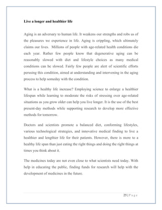 25 | P a g e
Live a longer and healthier life
Aging is an adversary to human life. It weakens our strengths and robs us of
the pleasures we experience in life. Aging is crippling, which ultimately
claims our lives. Millions of people with age-related health conditions die
each year. Rather few people know that degenerative aging can be
reasonably slowed with diet and lifestyle choices as many medical
conditions can be slowed. Fairly few people are alert of scientific efforts
perusing this condition, aimed at understanding and intervening in the aging
process to help someday with the condition.
What is a healthy life increase? Employing science to enlarge a healthier
lifespan while learning to moderate the risks of stressing over age-related
situations as you grow older can help you live longer. It is the use of the best
present-day methods while supporting research to develop more effective
methods for tomorrow.
Doctors and scientists promote a balanced diet, conforming lifestyles,
various technological strategies, and innovative medical finding to live a
healthier and lengthier life for their patients. However, there is more to a
healthy life span than just eating the right things and doing the right things at
times you think about it.
The medicines today are not even close to what scientists need today. With
help in educating the public, finding funds for research will help with the
development of medicines in the future.
 