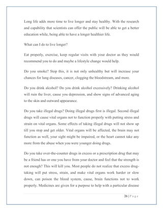 26 | P a g e
Long life adds more time to live longer and stay healthy. With the research
and capability that scientists can offer the public will be able to get a better
education while, being able to have a longer healthier life.
What can I do to live longer?
Eat properly, exercise, keep regular visits with your doctor as they would
recommend you to do and maybe a lifestyle change would help.
Do you smoke? Stop this, it is not only unhealthy but will increase your
chances for lung diseases, cancer, clogging the bloodstream, and more.
Do you drink alcohol? Do you drink alcohol excessively? Drinking alcohol
will ruin the liver, cause you depression, and show signs of advanced aging
to the skin and outward appearance.
Do you take illegal drugs? Doing illegal drugs first is illegal. Second illegal
drugs will cause vital organs not to function properly with putting stress and
strain on vital organs. Some effects of taking illegal drugs will not show up
till you stop and get older. Vital organs will be affected, the brain may not
function as well, your sight might be impaired, or the heart cannot take any
more from the abuse when you were younger doing drugs.
Do you take over-the-counter drugs in excess or a prescription drug that may
be a friend has or one you have from your doctor and feel that the strength is
not enough? This will kill you. Most people do not realize that excess drug-
taking will put stress, strain, and make vital organs work harder or slow
down, can poison the blood system, cause, brain functions not to work
properly. Medicines are given for a purpose to help with a particular disease
 