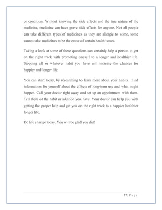 27 | P a g e
or condition. Without knowing the side effects and the true nature of the
medicine, medicine can have grave side effects for anyone. Not all people
can take different types of medicines as they are allergic to some, some
cannot take medicines to be the cause of certain health issues.
Taking a look at some of these questions can certainly help a person to get
on the right track with promoting oneself to a longer and healthier life.
Stopping all or whatever habit you have will increase the chances for
happier and longer life.
You can start today, by researching to learn more about your habits. Find
information for yourself about the effects of long-term use and what might
happen. Call your doctor right away and set up an appointment with them.
Tell them of the habit or addition you have. Your doctor can help you with
getting the proper help and get you on the right track to a happier healthier
longer life.
Do life change today. You will be glad you did!
 
