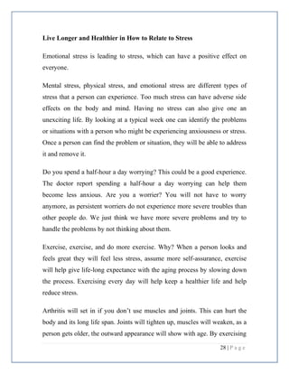 28 | P a g e
Live Longer and Healthier in How to Relate to Stress
Emotional stress is leading to stress, which can have a positive effect on
everyone.
Mental stress, physical stress, and emotional stress are different types of
stress that a person can experience. Too much stress can have adverse side
effects on the body and mind. Having no stress can also give one an
unexciting life. By looking at a typical week one can identify the problems
or situations with a person who might be experiencing anxiousness or stress.
Once a person can find the problem or situation, they will be able to address
it and remove it.
Do you spend a half-hour a day worrying? This could be a good experience.
The doctor report spending a half-hour a day worrying can help them
become less anxious. Are you a worrier? You will not have to worry
anymore, as persistent worriers do not experience more severe troubles than
other people do. We just think we have more severe problems and try to
handle the problems by not thinking about them.
Exercise, exercise, and do more exercise. Why? When a person looks and
feels great they will feel less stress, assume more self-assurance, exercise
will help give life-long expectance with the aging process by slowing down
the process. Exercising every day will help keep a healthier life and help
reduce stress.
Arthritis will set in if you don’t use muscles and joints. This can hurt the
body and its long life span. Joints will tighten up, muscles will weaken, as a
person gets older, the outward appearance will show with age. By exercising
 