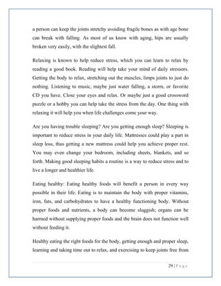 29 | P a g e
a person can keep the joints stretchy avoiding fragile bones as with age bone
can break with falling. As most of us know with aging, hips are usually
broken very easily, with the slightest fall.
Relaxing is known to help reduce stress, which you can learn to relax by
reading a good book. Reading will help take your mind of daily stressors.
Getting the body to relax, stretching out the muscles, limps joints to just do
nothing. Listening to music, maybe just water falling, a storm, or favorite
CD you have. Close your eyes and relax. Or maybe just a good crossword
puzzle or a hobby you can help take the stress from the day. One thing with
relaxing it will help you when life challenges come your way.
Are you having trouble sleeping? Are you getting enough sleep? Sleeping is
important to reduce stress in your daily life. Mattresses could play a part in
sleep loss, thus getting a new mattress could help you achieve proper rest.
You may even change your bedroom, including sheets, blankets, and so
forth. Making good sleeping habits a routine is a way to reduce stress and to
live a longer and healthier life.
Eating healthy: Eating healthy foods will benefit a person in every way
possible in their life. Eating is to maintain the body with proper vitamins,
iron, fats, and carbohydrates to have a healthy functioning body. Without
proper foods and nutrients, a body can become sluggish; organs can be
harmed without supplying proper foods and the brain does not function well
without feeding it.
Healthy eating the right foods for the body, getting enough and proper sleep,
learning and taking time out to relax, and exercising to keep joints free from
 