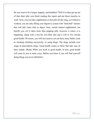 3 | P a g e
Do you want to live longer, happier, and healthier? Well if so then get up out
of that chair after you finish reading this report and put those muscles to
work. Now, you can take supplements or diet pills all day long, yet without a
workout, you are only filling your digestive system with “hard ball” runners
that will take some time to digest. Sure, certain natural supplements can
benefit you, yet it takes more than popping pills. Exercise is where it is
happening, along with a low-fat, low-fiber diet and a will to live toward
good health. Of course, you will also need to cut out those nasty habits, such
as smoking, drinking excessively, or using drugs. The drugs include over
usage of prescription drugs. Good health comes to those that take care of
their temple. (Body) When you work to good health, in turn, good health
will come to you in many ways. Before you know it you will find yourself
doing things you never did before.
 