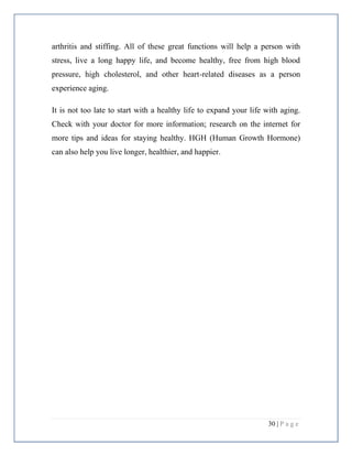 30 | P a g e
arthritis and stiffing. All of these great functions will help a person with
stress, live a long happy life, and become healthy, free from high blood
pressure, high cholesterol, and other heart-related diseases as a person
experience aging.
It is not too late to start with a healthy life to expand your life with aging.
Check with your doctor for more information; research on the internet for
more tips and ideas for staying healthy. HGH (Human Growth Hormone)
can also help you live longer, healthier, and happier.
 