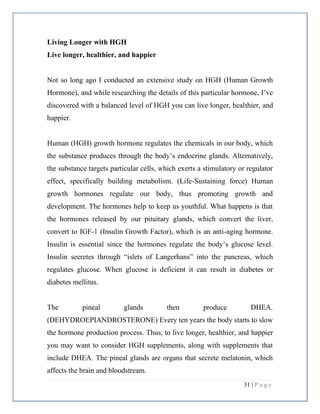 31 | P a g e
Living Longer with HGH
Live longer, healthier, and happier
Not so long ago I conducted an extensive study on HGH (Human Growth
Hormone), and while researching the details of this particular hormone, I’ve
discovered with a balanced level of HGH you can live longer, healthier, and
happier.
Human (HGH) growth hormone regulates the chemicals in our body, which
the substance produces through the body’s endocrine glands. Alternatively,
the substance targets particular cells, which exerts a stimulatory or regulator
effect, specifically building metabolism. (Life-Sustaining force) Human
growth hormones regulate our body, thus promoting growth and
development. The hormones help to keep us youthful. What happens is that
the hormones released by our pituitary glands, which convert the liver,
convert to IGF-1 (Insulin Growth Factor), which is an anti-aging hormone.
Insulin is essential since the hormones regulate the body’s glucose level.
Insulin secretes through “islets of Langerhans” into the pancreas, which
regulates glucose. When glucose is deficient it can result in diabetes or
diabetes mellitus.
The pineal glands then produce DHEA.
(DEHYDROEPIANDROSTERONE) Every ten years the body starts to slow
the hormone production process. Thus, to live longer, healthier, and happier
you may want to consider HGH supplements, along with supplements that
include DHEA. The pineal glands are organs that secrete melatonin, which
affects the brain and bloodstream.
 