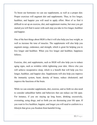 32 | P a g e
To boost our hormones we can use supplements, as well as a proper diet.
Proper exercises will augment diet and supplements. Thus, to live longer,
healthier, and happier you will need to apply effort. Most of us find it
difficult to set up an exercise, diet, and supplement routine, but once you get
started you will find it easier with each step you take to live longer, healthier
and happier.
One of the best things about HGH is that it will also help you lose weight, as
well as increase the tone of muscles. The supplements will also help you
augment energy, endurance, and strength, which is great for helping you to
live longer and healthier. When you live longer and healthier, happiness
follows.
Exercise, diet, and supplements, such as HGH will also help you to reduce
aging signs, such as wrinkles while tightening your skin. Above else you
will achieve recuperative sleep, which is a benefit that will help you live
longer, healthier, and happier also. Supplements will also help you improve
the immunity system, heart, density of bones, reduce cholesterol, and
improve the functions of the brain.
While we can consider supplements, diet, exercise, and so forth we also need
to consider unhealthier habits and behaviors that can reduce our life span.
For instance, if you are staying up long hours, drinking excessively,
overeating, using drugs, and so forth you are decreasing your life span. If
you want to live healthier, happier, and longer you will need to conform to a
lifestyle that gives you freedom from harmful living.
 