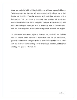 33 | P a g e
Once you get in the habit of living healthier you will soon start to feel better.
With each step, you take you will grow stronger, which helps you to live
longer and healthier. You also want to work to reduce stressors, which
builds stress. You can do this by reforming your emotions and using your
mind to think rather than dwell on negative energies. Negative energies will
only reduce lifespan. When you work to reform the mind, add supplements,
diet, and exercise you are on the road to living longer, healthier, and happier.
To learn more about HGH, types of exercise, diet, vitamins, and so forth
visit the Internet where a wealth of information waits for you. In addition,
you will need to speak with your doctor to learn what is best for you as far as
diet and exercise. Understanding how to live longer, healthier, and happier
can help you grow to achievement.
 