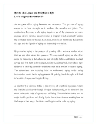 34 | P a g e
How to Live Longer and Healthier in Life
Live a longer and healthier life
As we grow older, aging becomes our adversary. The process of aging
causes us to lose strength as it weakens the muscles and joints. The
metabolism decrease, while aging deprives us of the pleasures we once
enjoyed in life. In time, aging becomes a crippler, which eventually drains
the life force from our bodies. Each year, millions of people are dying from
old age, and the figures of aging are expanding ever-faster.
Degenerative aging is the process of growing older, yet new studies show
that we can slow down this process. We can control aging, or else slow
aging by balancing a diet, changing our lifestyle, habits, and taking medical
advice that will help us live longer, healthier, and happier. Nowadays, new
research is showing scientific measures that have proven to reduce aging.
The researchers are working hard to understand aging while using
intervention tactics in the aging process. Hopefully, breakthroughs will lead
to healthier, longer, and happier living.
A healthier life increase today is the process of scientific measures, where
the formulas discovered enlarge life span tremendously, as the measures are
taken reduce the risks of age-related suffering. The conditions often lead to
major health problems and finally death, thus science is now working hard to
find ways to live longer, healthier, and happier while reducing aging.
 