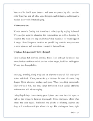 35 | P a g e
News media, health spas, doctors, and more are promoting diet, exercise,
better lifestyles, and all while using technological strategies, and innovative
medical discoveries to reduce aging.
What we can do:
We can assist in finding new remedies to reduce age by staying informed.
We can also assist in educating the communities, as well as funding for
research. The funds will help scientists develop medicines for future support.
A longer life will augment the time we spend living healthier as we advance
in knowledge, as well as continue research to live and learn.
What can I do personally to live longer?
Eat a balanced diet, exercise, continue doctor visits and seek out advice. You
must also learn to listen and take action to live longer, healthier, and happier.
We can also discuss habits.
Smoking, drinking, using drugs are all improper lifestyles that cause poor
health and death. When you smoke you increase the odds of cancer, lung
disease, blood clogging, strokes, and more. When you drink excessively,
your liver is at risk. You may suffer depression, which causes additional
problems that will advance aging.
Using illegal drugs or overtaking prescriptions can cause the vital signs, as
well as the organs to function improperly. Stress increases, which often
strains the vital organs. Sometimes the effects of smoking, alcohol, and
drugs will not show until you advance in age. The vital organs, brain, sight,
 