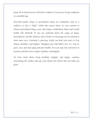 36 | P a g e
heart, all in time however will show evidence of your poor living conditions
at a youthful age.
Over-the-counter drugs or prescription drugs are sometimes used as a
sedative, or else a “high,” which also causes harm. As you continue to
misuse prescription drugs, your vital organs, metabolism, heart, and overall
health will diminish. If you are confused about the usage of drugs,
prescriptions, alcohol, tobacco, and so forth we encourage you to research to
learn more now. Learning is growing, which can help you move to live
longer, healthier, and happier. Stopping your bad habits now is a way to
grow, live, and stop aging and poor health. You can stop now and move to
exercise and diet to live longer, healthier, and happier.
To learn more about living healthier, happier, and longer, continue
researching the market and ask your doctor for advice that can help you
grow.
 