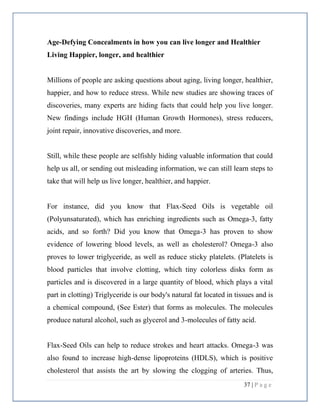 37 | P a g e
Age-Defying Concealments in how you can live longer and Healthier
Living Happier, longer, and healthier
Millions of people are asking questions about aging, living longer, healthier,
happier, and how to reduce stress. While new studies are showing traces of
discoveries, many experts are hiding facts that could help you live longer.
New findings include HGH (Human Growth Hormones), stress reducers,
joint repair, innovative discoveries, and more.
Still, while these people are selfishly hiding valuable information that could
help us all, or sending out misleading information, we can still learn steps to
take that will help us live longer, healthier, and happier.
For instance, did you know that Flax-Seed Oils is vegetable oil
(Polyunsaturated), which has enriching ingredients such as Omega-3, fatty
acids, and so forth? Did you know that Omega-3 has proven to show
evidence of lowering blood levels, as well as cholesterol? Omega-3 also
proves to lower triglyceride, as well as reduce sticky platelets. (Platelets is
blood particles that involve clotting, which tiny colorless disks form as
particles and is discovered in a large quantity of blood, which plays a vital
part in clotting) Triglyceride is our body's natural fat located in tissues and is
a chemical compound, (See Ester) that forms as molecules. The molecules
produce natural alcohol, such as glycerol and 3-molecules of fatty acid.
Flax-Seed Oils can help to reduce strokes and heart attacks. Omega-3 was
also found to increase high-dense lipoproteins (HDLS), which is positive
cholesterol that assists the art by slowing the clogging of arteries. Thus,
 