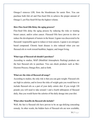 38 | P a g e
Omega-3 removes LDL from the bloodstream for easier flow. You can
purchase both fish oil and Flax-Seed Oils to achieve the proper amount of
Omega-3, yet Flax-Seed Oil has the highest volume.
How Flax-Seed Oils Delay the aging process?
Flax-Seed Oils delay the aging process by reducing the risks or treating
breast cancer, and/or colon cancer. Flaxseed Oils have proven to slow or
reduce the development of tumors in the breast. Lignan was discovered to be
flaxseeds' responsible agent to reduce or treat cancers. Lignan is an estrogen-
based compound. Chronic heart disease is also reduced when you use
flaxseed oils to work toward healthier, happier, and longer living.
What type of flaxseed oil should I purchase?
According to studies, MAP (Modified Atmospheric Packing) products are
the best flaxseed oils to purchase. You can check products such as Bio-
Electron Process, Omega-flow, and so forth.
What are the risks of flaxseed oil usage?
According to studies, the only risk is that you can gain weight. Flaxseed oils
are high in calories, and to lower the risks of weight gain you would have to
include flaxseed oils as a part of your daily caloric diet. If you weigh 130
pounds you will need to take around 1 and a fourth tablespoon of flaxseed
daily, thus you would factor the calories of the daily dosage into your diet.
What other benefits do flaxseed oils include?
Well, the fact is flaxseed oils have proven to be an age-defying concealing
remedy. In other words, the hidden facts of flaxseed oils are now available,
 