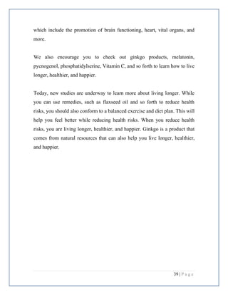 39 | P a g e
which include the promotion of brain functioning, heart, vital organs, and
more.
We also encourage you to check out ginkgo products, melatonin,
pycnogenol, phosphatidylserine, Vitamin C, and so forth to learn how to live
longer, healthier, and happier.
Today, new studies are underway to learn more about living longer. While
you can use remedies, such as flaxseed oil and so forth to reduce health
risks, you should also conform to a balanced exercise and diet plan. This will
help you feel better while reducing health risks. When you reduce health
risks, you are living longer, healthier, and happier. Ginkgo is a product that
comes from natural resources that can also help you live longer, healthier,
and happier.
 