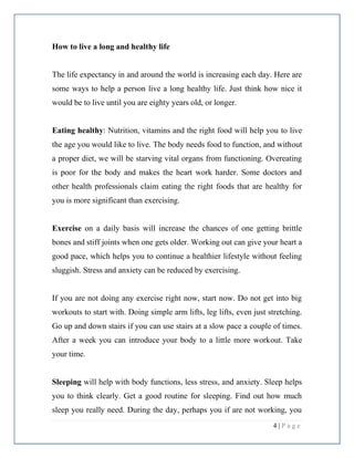 4 | P a g e
How to live a long and healthy life
The life expectancy in and around the world is increasing each day. Here are
some ways to help a person live a long healthy life. Just think how nice it
would be to live until you are eighty years old, or longer.
Eating healthy: Nutrition, vitamins and the right food will help you to live
the age you would like to live. The body needs food to function, and without
a proper diet, we will be starving vital organs from functioning. Overeating
is poor for the body and makes the heart work harder. Some doctors and
other health professionals claim eating the right foods that are healthy for
you is more significant than exercising.
Exercise on a daily basis will increase the chances of one getting brittle
bones and stiff joints when one gets older. Working out can give your heart a
good pace, which helps you to continue a healthier lifestyle without feeling
sluggish. Stress and anxiety can be reduced by exercising.
If you are not doing any exercise right now, start now. Do not get into big
workouts to start with. Doing simple arm lifts, leg lifts, even just stretching.
Go up and down stairs if you can use stairs at a slow pace a couple of times.
After a week you can introduce your body to a little more workout. Take
your time.
Sleeping will help with body functions, less stress, and anxiety. Sleep helps
you to think clearly. Get a good routine for sleeping. Find out how much
sleep you really need. During the day, perhaps you if are not working, you
 