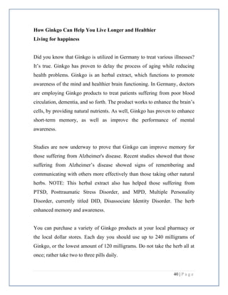 40 | P a g e
How Ginkgo Can Help You Live Longer and Healthier
Living for happiness
Did you know that Ginkgo is utilized in Germany to treat various illnesses?
It’s true. Ginkgo has proven to delay the process of aging while reducing
health problems. Ginkgo is an herbal extract, which functions to promote
awareness of the mind and healthier brain functioning. In Germany, doctors
are employing Ginkgo products to treat patients suffering from poor blood
circulation, dementia, and so forth. The product works to enhance the brain’s
cells, by providing natural nutrients. As well, Ginkgo has proven to enhance
short-term memory, as well as improve the performance of mental
awareness.
Studies are now underway to prove that Ginkgo can improve memory for
those suffering from Alzheimer's disease. Recent studies showed that those
suffering from Alzheimer’s disease showed signs of remembering and
communicating with others more effectively than those taking other natural
herbs. NOTE: This herbal extract also has helped those suffering from
PTSD, Posttraumatic Stress Disorder, and MPD, Multiple Personality
Disorder, currently titled DID, Disassociate Identity Disorder. The herb
enhanced memory and awareness.
You can purchase a variety of Ginkgo products at your local pharmacy or
the local dollar stores. Each day you should use up to 240 milligrams of
Ginkgo, or the lowest amount of 120 milligrams. Do not take the herb all at
once; rather take two to three pills daily.
 