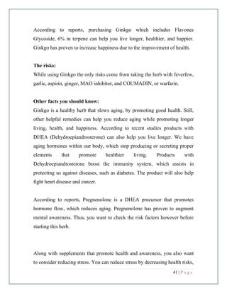 41 | P a g e
According to reports, purchasing Ginkgo which includes Flavones
Glycoside, 6% in terpene can help you live longer, healthier, and happier.
Ginkgo has proven to increase happiness due to the improvement of health.
The risks:
While using Ginkgo the only risks come from taking the herb with feverfew,
garlic, aspirin, ginger, MAO inhibitor, and COUMADIN, or warfarin.
Other facts you should know:
Ginkgo is a healthy herb that slows aging, by promoting good health. Still,
other helpful remedies can help you reduce aging while promoting longer
living, health, and happiness. According to recent studies products with
DHEA (Dehydroepiandrosterone) can also help you live longer. We have
aging hormones within our body, which stop producing or secreting proper
elements that promote healthier living. Products with
Dehydroepiandrosterone boost the immunity system, which assists in
protecting us against diseases, such as diabetes. The product will also help
fight heart disease and cancer.
According to reports, Pregnenolone is a DHEA precursor that promotes
hormone flow, which reduces aging. Pregnenolone has proven to augment
mental awareness. Thus, you want to check the risk factors however before
starting this herb.
Along with supplements that promote health and awareness, you also want
to consider reducing stress. You can reduce stress by decreasing health risks,
 