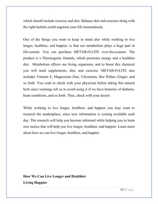 42 | P a g e
which should include exercise and diet. Balance diet and exercise along with
the right herbals could augment your life tremendously.
One of the things you want to keep in mind also while working to live
longer, healthier, and happier, is that our metabolism plays a huge part in
life-sustain. You can purchase METAB-O-LITE over-the-counter. The
product is a Thermogenic formula, which promotes energy and a healthier
diet. Metabolism affects our living organisms, and to boost this chemical
you will need supplements, diet, and exercise. METAB-O-LITE also
includes Vitamin E, Magnesium Zinc, Chromium, Bee Pollen, Ginger, and
so forth. You want to check with your physician before taking this natural
herb since warnings tell us to avoid using it if we have histories of diabetes,
heart conditions, and so forth. Thus, check with your doctor.
While working to live longer, healthier, and happier you may want to
research the marketplace, since new information is coming available each
day. The research will help you become informed while helping you to learn
new tactics that will help you live longer, healthier, and happier. Learn more
about how we can live longer, healthier, and happier.
How We Can Live Longer and Healthier
Living Happier
 