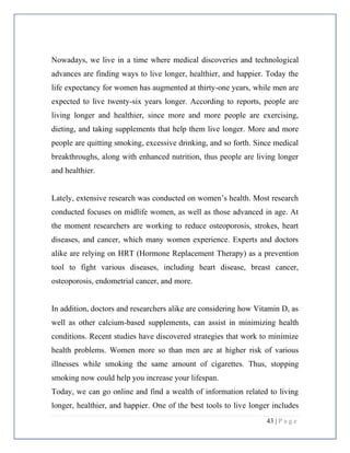 43 | P a g e
Nowadays, we live in a time where medical discoveries and technological
advances are finding ways to live longer, healthier, and happier. Today the
life expectancy for women has augmented at thirty-one years, while men are
expected to live twenty-six years longer. According to reports, people are
living longer and healthier, since more and more people are exercising,
dieting, and taking supplements that help them live longer. More and more
people are quitting smoking, excessive drinking, and so forth. Since medical
breakthroughs, along with enhanced nutrition, thus people are living longer
and healthier.
Lately, extensive research was conducted on women’s health. Most research
conducted focuses on midlife women, as well as those advanced in age. At
the moment researchers are working to reduce osteoporosis, strokes, heart
diseases, and cancer, which many women experience. Experts and doctors
alike are relying on HRT (Hormone Replacement Therapy) as a prevention
tool to fight various diseases, including heart disease, breast cancer,
osteoporosis, endometrial cancer, and more.
In addition, doctors and researchers alike are considering how Vitamin D, as
well as other calcium-based supplements, can assist in minimizing health
conditions. Recent studies have discovered strategies that work to minimize
health problems. Women more so than men are at higher risk of various
illnesses while smoking the same amount of cigarettes. Thus, stopping
smoking now could help you increase your lifespan.
Today, we can go online and find a wealth of information related to living
longer, healthier, and happier. One of the best tools to live longer includes
 