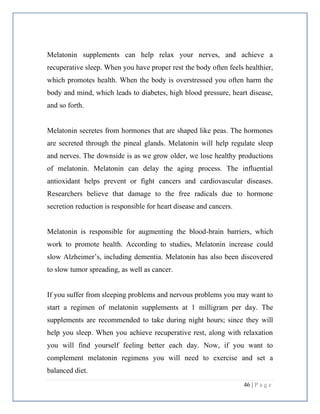 46 | P a g e
Melatonin supplements can help relax your nerves, and achieve a
recuperative sleep. When you have proper rest the body often feels healthier,
which promotes health. When the body is overstressed you often harm the
body and mind, which leads to diabetes, high blood pressure, heart disease,
and so forth.
Melatonin secretes from hormones that are shaped like peas. The hormones
are secreted through the pineal glands. Melatonin will help regulate sleep
and nerves. The downside is as we grow older, we lose healthy productions
of melatonin. Melatonin can delay the aging process. The influential
antioxidant helps prevent or fight cancers and cardiovascular diseases.
Researchers believe that damage to the free radicals due to hormone
secretion reduction is responsible for heart disease and cancers.
Melatonin is responsible for augmenting the blood-brain barriers, which
work to promote health. According to studies, Melatonin increase could
slow Alzheimer’s, including dementia. Melatonin has also been discovered
to slow tumor spreading, as well as cancer.
If you suffer from sleeping problems and nervous problems you may want to
start a regimen of melatonin supplements at 1 milligram per day. The
supplements are recommended to take during night hours; since they will
help you sleep. When you achieve recuperative rest, along with relaxation
you will find yourself feeling better each day. Now, if you want to
complement melatonin regimens you will need to exercise and set a
balanced diet.
 