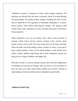 47 | P a g e
Melatonin overall is a hormone of color, which changes regularly. The
hormones are derived from the brain’s serotonin, which is secreted through
the pineal glands. The glands produce changes, including the color of skin,
and are important for the regulation of biorhythm. Biorhythm is a nature-
based cyclical, which affects physiological changes. The changes could
include sleep, wake, reproductive cycles, and often take place in the body’s
living organisms.
When melatonin is low we can endure stress. Stress causes pressure to
increase, which causes nervous tension, constant worry, anxiety, panic
attacks, trauma, and so forth. The strain comes down to the brain and body.
When the body and mind undergo serious volumes of stress, it can lead to
major health problems. Some of the health problems could include heart
attacks, strokes, diabetes, high blood, and so forth. Melatonin increase can
help you live a longer, healthier, and happier life.
With this in mind, we can see starting exercise, diet, and daily supplements
of melatonin can increase our lifespan. Still, you want to visit your doctor to
find out what your body needs before starting any routines. Having an
understanding of what your body needs is important to good health.
Additional Health Tips:
 
