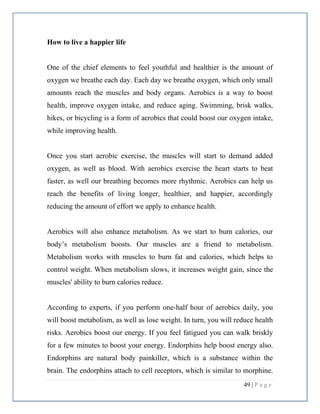 49 | P a g e
How to live a happier life
One of the chief elements to feel youthful and healthier is the amount of
oxygen we breathe each day. Each day we breathe oxygen, which only small
amounts reach the muscles and body organs. Aerobics is a way to boost
health, improve oxygen intake, and reduce aging. Swimming, brisk walks,
hikes, or bicycling is a form of aerobics that could boost our oxygen intake,
while improving health.
Once you start aerobic exercise, the muscles will start to demand added
oxygen, as well as blood. With aerobics exercise the heart starts to beat
faster, as well our breathing becomes more rhythmic. Aerobics can help us
reach the benefits of living longer, healthier, and happier, accordingly
reducing the amount of effort we apply to enhance health.
Aerobics will also enhance metabolism. As we start to burn calories, our
body’s metabolism boosts. Our muscles are a friend to metabolism.
Metabolism works with muscles to burn fat and calories, which helps to
control weight. When metabolism slows, it increases weight gain, since the
muscles' ability to burn calories reduce.
According to experts, if you perform one-half hour of aerobics daily, you
will boost metabolism, as well as lose weight. In turn, you will reduce health
risks. Aerobics boost our energy. If you feel fatigued you can walk briskly
for a few minutes to boost your energy. Endorphins help boost energy also.
Endorphins are natural body painkiller, which is a substance within the
brain. The endorphins attach to cell receptors, which is similar to morphine.
 
