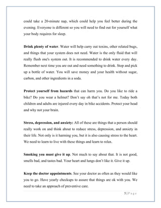 5 | P a g e
could take a 20-minute nap, which could help you feel better during the
evening. Everyone is different so you will need to find out for yourself what
your body requires for sleep.
Drink plenty of water. Water will help carry out toxins, other related bugs,
and things that your system does not need. Water is the only fluid that will
really flush one's system out. It is recommended to drink water every day.
Remember next time you are out and need something to drink. Stop and pick
up a bottle of water. You will save money and your health without sugar,
carbon, and other ingredients in a soda.
Protect yourself from hazards that can harm you. Do you like to ride a
bike? Do you wear a helmet? Don’t say oh that’s not for me. Today both
children and adults are injured every day in bike accidents. Protect your head
and why not your brain.
Stress, depression, and anxiety: All of these are things that a person should
really work on and think about to reduce stress, depression, and anxiety in
their life. Not only is it harming you, but it is also causing stress to the heart.
We need to learn to live with these things and learn to relax.
Smoking you must give it up. Not much to say about that. It is not good,
smells bad, and tastes bad. Your heart and lungs don’t like it. Give it up.
Keep the doctor appointments. See your doctor as often as they would like
you to go. Have yearly checkups to assure that things are ok with you. We
need to take an approach of preventive care.
 