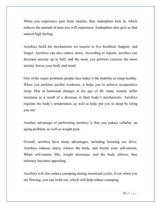 50 | P a g e
When you experience pain from injuries, thus endorphins kick in, which
reduces the amount of pain you will experience. Endorphins also give us that
natural high feeling.
Aerobics build the mechanisms we require to live healthier, happier, and
longer. Aerobics can also reduce stress. According to reports, aerobics can
decrease anxiety up to half, and the more you perform exercise the more
anxiety leaves your body and mind.
One of the major problems people face today is the inability to sleep healthy.
When you perform aerobic workouts, it helps you to achieve recuperative
sleep. Due to hormonal changes at the age of 40, many women suffer
insomnia as a result of a decrease in their body’s mechanisms. Aerobics
regulate the body’s temperature, as well as help, put you to sleep by tiring
you out.
Another advantage of performing aerobics is that you reduce cellulite, an
aging problem, as well as weight gain.
Overall, aerobics have many advantages, including boosting sex drive.
Aerobics reduces stress, relaxes the body, and boosts your self-esteem.
When self-esteem lifts, weight decreases, and the body relaxes, thus
intimacy becomes appealing.
Aerobics will also reduce cramping during menstrual cycles. Even when you
are flowing, you can work out, which will help reduce cramping.
 