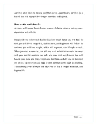 51 | P a g e
Aerobics also helps to restore youthful glows. Accordingly, aerobics is a
benefit that will help you live longer, healthier, and happier.
Here are the health benefits:
Aerobics will reduce heart disease, cancer, diabetes, strokes, osteoporosis,
depression, and arthritis.
Imagine if you reduce such health risks how much better you will feel. In
turn, you will live a longer life, feel healthier, and happiness will follow. In
addition, you will lose weight, which will augment your lifestyle as well.
When you start to exercise, you will also need a diet that works in harmony
with your aerobic routines. As well, you may need supplements that will
benefit your mind and body. Combining the three can help you get the most
out of life, yet you will also need to stop harmful habits, such as smoking.
Transforming your lifestyle can help you to live a longer, healthier, and
happier life.
 