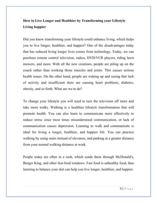 52 | P a g e
How to Live Longer and Healthier by Transforming your Lifestyle
Living happier
Did you know transforming your lifestyle could enhance living, which helps
you to live longer, healthier, and happier? One of the disadvantages today
that has reduced living longer lives comes from technology. Today, we can
purchase remote control television, radios, DVD/VCR players, riding lawn
mowers, and more. With all the new creations, people are piling up on the
couch rather than working those muscles and joints. This causes serious
health issues. On the other hand, people are waking up and seeing that lack
of activity and insufficient diets are causing heart problems, diabetes,
obesity, and so forth. What are we to do?
To change your lifestyle you will need to turn the television off more and
take more walks. Walking is a healthier lifestyle transformation that will
promote health. You can also learn to communicate more effectively to
reduce stress since most times misunderstood communication, or lack of
communication causes depression. Learning to walk and communicate is
ideal for living a longer, healthier, and happier life. You can practice
walking by using stairs instead of elevators, and parking at a greater distance
from your normal walking distance at work.
People today are often in a rush, which sends them through McDonald's,
Burger King, and other fast-food windows. Fast food is unhealthy food, thus
learning to balance your diet can help you live longer, healthier, and happier.
 